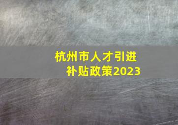 杭州市人才引进补贴政策2023