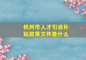 杭州市人才引进补贴政策文件是什么