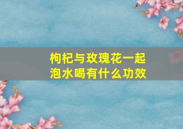 枸杞与玫瑰花一起泡水喝有什么功效