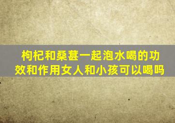 枸杞和桑葚一起泡水喝的功效和作用女人和小孩可以喝吗