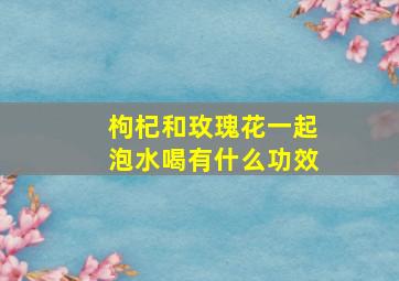 枸杞和玫瑰花一起泡水喝有什么功效