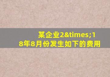 某企业2×18年8月份发生如下的费用