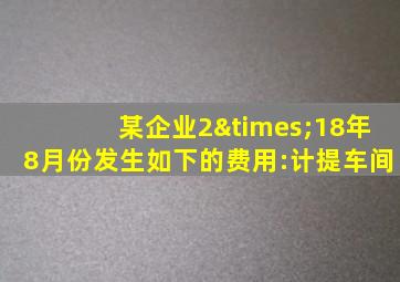 某企业2×18年8月份发生如下的费用:计提车间