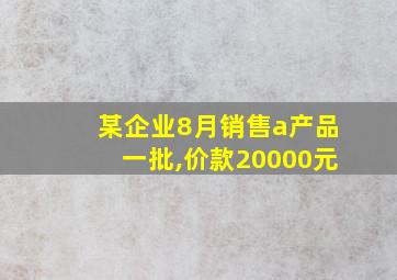 某企业8月销售a产品一批,价款20000元