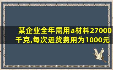 某企业全年需用a材料27000千克,每次进货费用为1000元