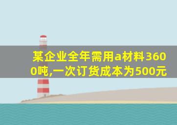 某企业全年需用a材料3600吨,一次订货成本为500元