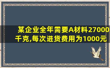 某企业全年需要A材料27000千克,每次进货费用为1000元