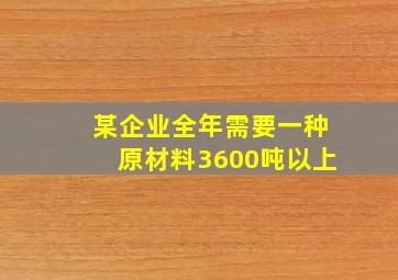 某企业全年需要一种原材料3600吨以上