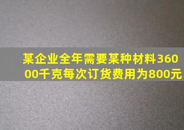 某企业全年需要某种材料36000千克每次订货费用为800元