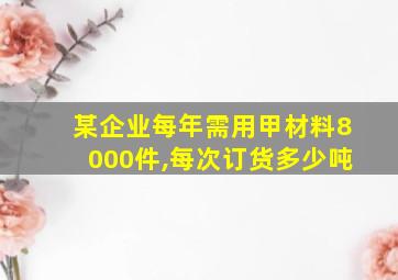 某企业每年需用甲材料8000件,每次订货多少吨