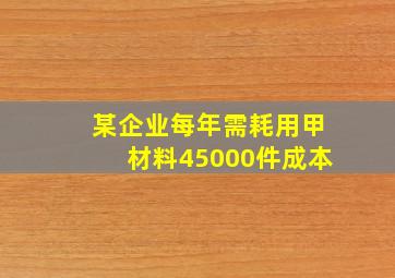 某企业每年需耗用甲材料45000件成本