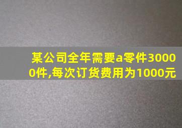 某公司全年需要a零件30000件,每次订货费用为1000元