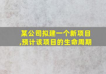 某公司拟建一个新项目,预计该项目的生命周期