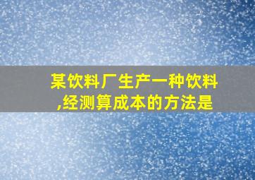 某饮料厂生产一种饮料,经测算成本的方法是