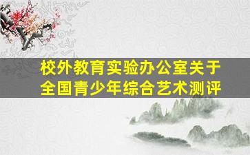 校外教育实验办公室关于全国青少年综合艺术测评