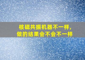 核磁共振机器不一样,做的结果会不会不一样