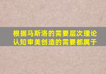 根据马斯洛的需要层次理论认知审美创造的需要都属于