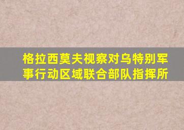 格拉西莫夫视察对乌特别军事行动区域联合部队指挥所