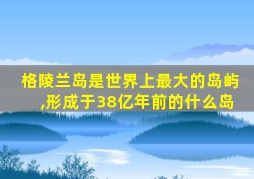 格陵兰岛是世界上最大的岛屿,形成于38亿年前的什么岛