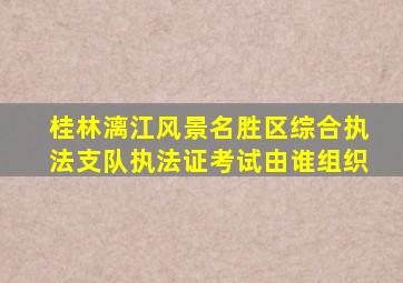 桂林漓江风景名胜区综合执法支队执法证考试由谁组织