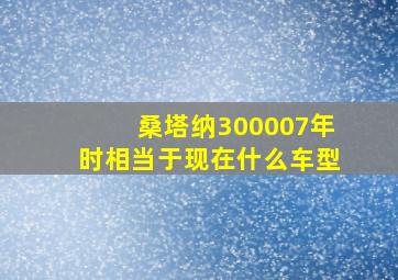 桑塔纳300007年时相当于现在什么车型