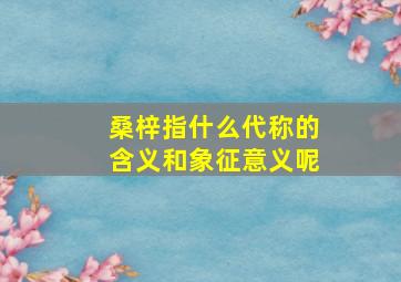 桑梓指什么代称的含义和象征意义呢