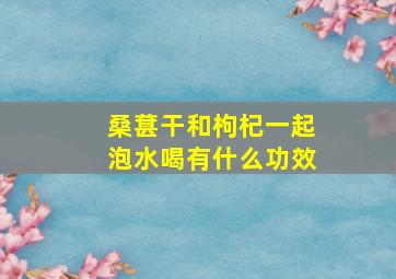 桑葚干和枸杞一起泡水喝有什么功效