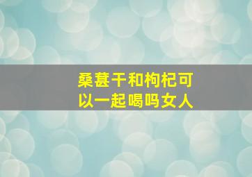 桑葚干和枸杞可以一起喝吗女人