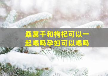 桑葚干和枸杞可以一起喝吗孕妇可以喝吗