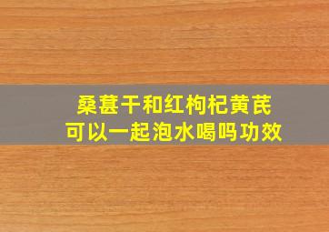 桑葚干和红枸杞黄芪可以一起泡水喝吗功效