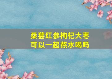 桑葚红参枸杞大枣可以一起熬水喝吗