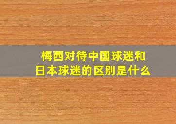 梅西对待中国球迷和日本球迷的区别是什么