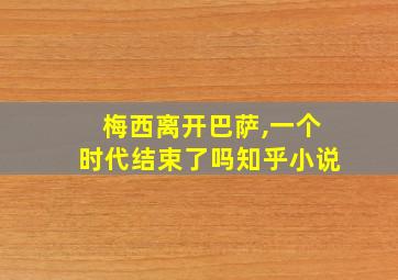 梅西离开巴萨,一个时代结束了吗知乎小说