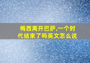 梅西离开巴萨,一个时代结束了吗英文怎么说