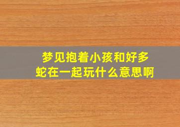 梦见抱着小孩和好多蛇在一起玩什么意思啊