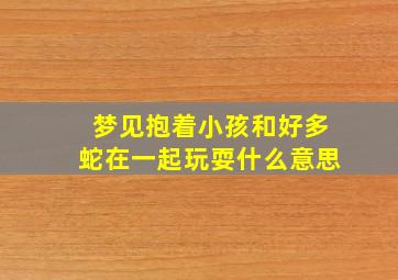 梦见抱着小孩和好多蛇在一起玩耍什么意思