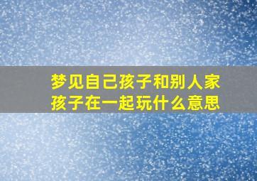 梦见自己孩子和别人家孩子在一起玩什么意思