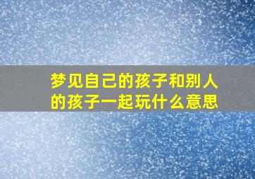 梦见自己的孩子和别人的孩子一起玩什么意思