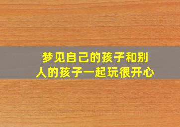 梦见自己的孩子和别人的孩子一起玩很开心