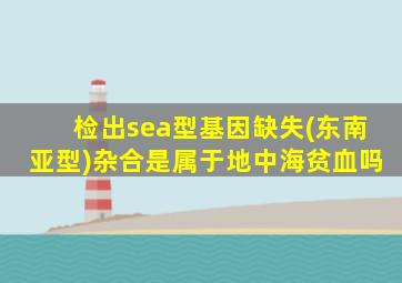 检出sea型基因缺失(东南亚型)杂合是属于地中海贫血吗