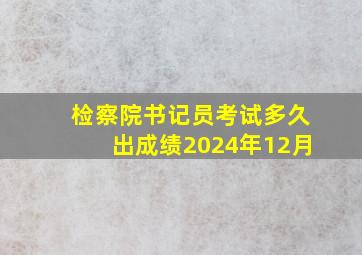 检察院书记员考试多久出成绩2024年12月