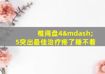 椎间盘4—5突出最佳治疗疼了睡不着