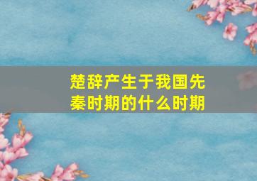 楚辞产生于我国先秦时期的什么时期