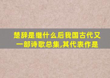 楚辞是继什么后我国古代又一部诗歌总集,其代表作是