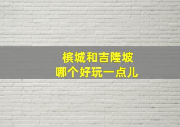 槟城和吉隆坡哪个好玩一点儿