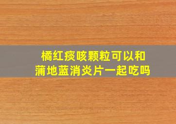 橘红痰咳颗粒可以和蒲地蓝消炎片一起吃吗