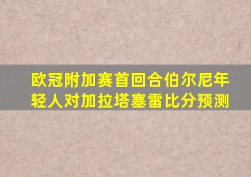 欧冠附加赛首回合伯尔尼年轻人对加拉塔塞雷比分预测