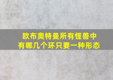 欧布奥特曼所有怪兽中有哪几个环只要一种形态