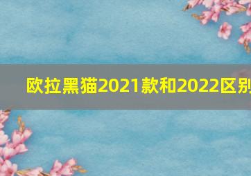 欧拉黑猫2021款和2022区别