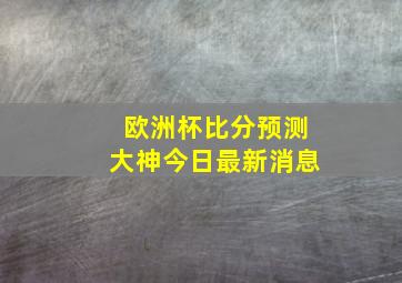 欧洲杯比分预测大神今日最新消息